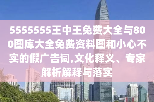 5555555王中王免費(fèi)大全與800圖庫(kù)大全免費(fèi)資料圖和小心不實(shí)的假?gòu)V告詞,文化釋義、專家解析解釋與落實(shí)