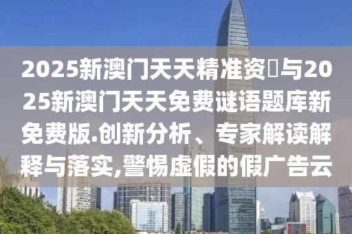 2025新澳門(mén)天天精準(zhǔn)資枓與2025新澳門(mén)天天免費(fèi)謎語(yǔ)題庫(kù)新免費(fèi)版.創(chuàng)新分析、專家解讀解釋與落實(shí),警惕虛假的假?gòu)V告云