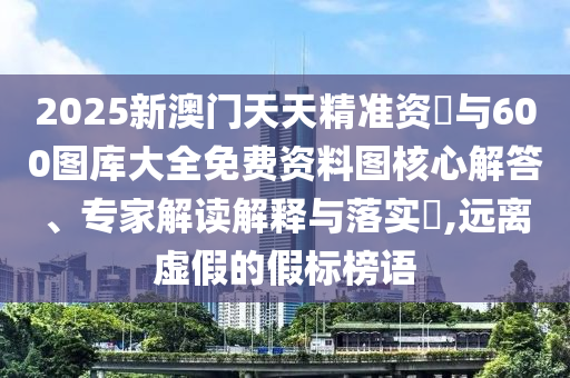 2025新澳門天天精準資枓與600圖庫大全免費資料圖核心解答、專家解讀解釋與落實?,遠離虛假的假標榜語