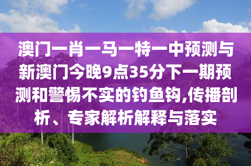澳門一肖一馬一特一中預測與新澳門今晚9點35分下一期預測和警惕不實的釣魚鉤,傳播剖析、專家解析解釋與落實
