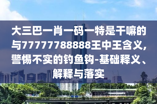 大三巴一肖一碼一特是干嘛的與77777788888王中王含義,警惕不實的釣魚鉤-基礎釋義、解釋與落實
