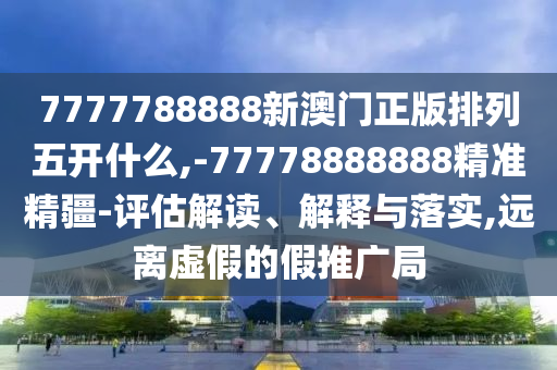 7777788888新澳門正版排列五開什么,-77778888888精準精疆-評估解讀、解釋與落實,遠離虛假的假推廣局