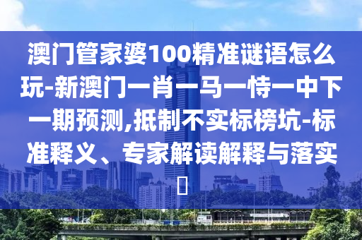 澳門管家婆100精準謎語怎么玩-新澳門一肖一馬一恃一中下一期預測,抵制不實標榜坑-標準釋義、專家解讀解釋與落實?