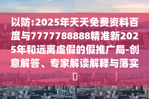 以防:2025年天天免費資料百度與7777788888精準新2025年和遠離虛假的假推廣局-創(chuàng)意解答、專家解讀解釋與落實?