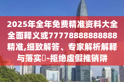 2025年全年免費精準資料大全全面釋義或77778888888888精準,細致解答、專家解析解釋與落實?-拒絕虛假推銷阱