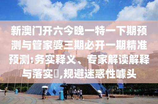 新澳門開六今晚一特一下期預測與管家婆三期必開一期精準預測:務實釋義、專家解讀解釋與落實?,規避迷惑性噱頭