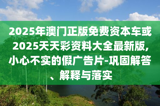 2025年澳門正版免費資本車或2025天天彩資料大全最新版,小心不實的假廣告片-鞏固解答、解釋與落實