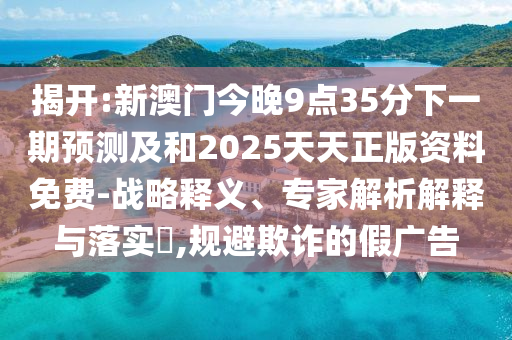 揭開:新澳門今晚9點35分下一期預測及和2025天天正版資料免費-戰略釋義、專家解析解釋與落實?,規避欺詐的假廣告