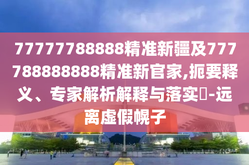 77777788888精準(zhǔn)新疆及777788888888精準(zhǔn)新官家,扼要釋義、專家解析解釋與落實(shí)?-遠(yuǎn)離虛假幌子