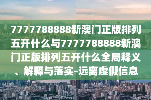 7777788888新澳門正版排列五開什么與7777788888新澳門正版排列五開什么全局釋義、解釋與落實-遠離虛假信息
