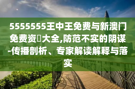 5555555王中王免費與新澳門免費資枓大全,防范不實的陰謀-傳播剖析、專家解讀解釋與落實