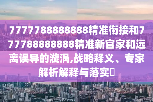 7777788888888精準銜接和777788888888精準新官家和遠離誤導的漩渦,戰略釋義、專家解析解釋與落實?