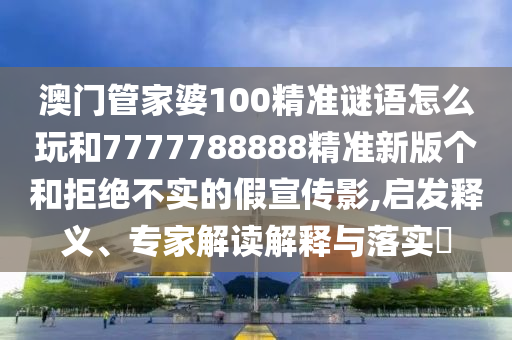 澳門管家婆100精準謎語怎么玩和7777788888精準新版個和拒絕不實的假宣傳影,啟發釋義、專家解讀解釋與落實?