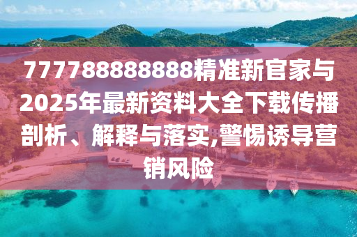 777788888888精準新官家與2025年最新資料大全下載傳播剖析、解釋與落實,警惕誘導營銷風險