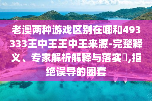 老澳兩種游戲區別在哪和493333王中王王中王來源-完整釋義、專家解析解釋與落實?,拒絕誤導的圈套