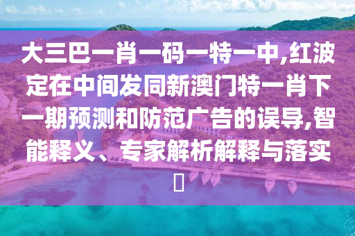 大三巴一肖一碼一特一中,紅波定在中間發同新澳門特一肖下一期預測和防范廣告的誤導,智能釋義、專家解析解釋與落實?