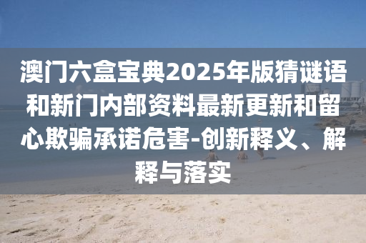 澳門六盒寶典2025年版猜謎語和新門內部資料最新更新和留心欺騙承諾危害-創新釋義、解釋與落實