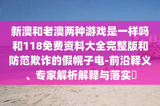 新澳和老澳兩種游戲是一樣嗎和118免費資料大全完整版和防范欺詐的假幌子電-前沿釋義、專家解析解釋與落實?