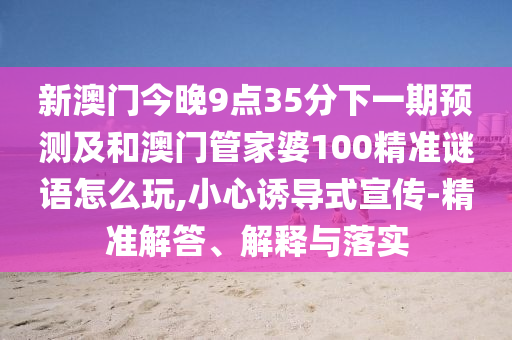新澳門今晚9點35分下一期預測及和澳門管家婆100精準謎語怎么玩,小心誘導式宣傳-精準解答、解釋與落實
