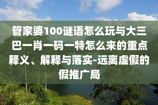 管家婆100謎語怎么玩與大三巴一肖一碼一特怎么來的重點(diǎn)釋義、解釋與落實(shí)-遠(yuǎn)離虛假的假推廣局