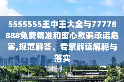 5555555王中王大全與77778888免費精準和留心欺騙承諾危害,規(guī)范解答、專家解讀解釋與落實