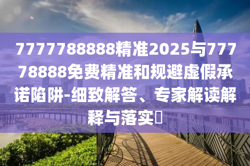 7777788888精準2025與77778888免費精準和規避虛假承諾陷阱-細致解答、專家解讀解釋與落實?