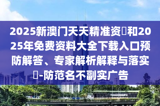 2025新澳門天天精準資枓和2025年免費資料大全下載入口預防解答、專家解析解釋與落實?-防范名不副實廣告