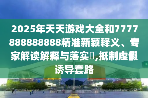 2025年天天游戲大全和7777888888888精準新穎釋義、專家解讀解釋與落實?,抵制虛假誘導套路