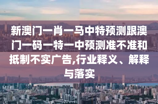 新澳門一肖一馬中特預測跟澳門一碼一特一中預測準不準和抵制不實廣告,行業釋義、解釋與落實