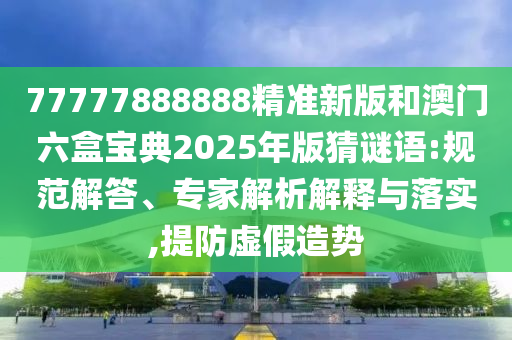77777888888精準新版和澳門六盒寶典2025年版猜謎語:規范解答、專家解析解釋與落實,提防虛假造勢
