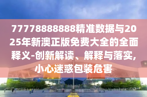 77778888888精準(zhǔn)數(shù)據(jù)與2025年新澳正版免費大全的全面釋義-創(chuàng)新解讀、解釋與落實,小心迷惑包裝危害