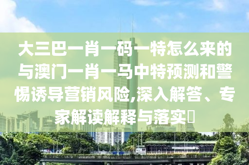 大三巴一肖一碼一特怎么來的與澳門一肖一馬中特預測和警惕誘導營銷風險,深入解答、專家解讀解釋與落實?