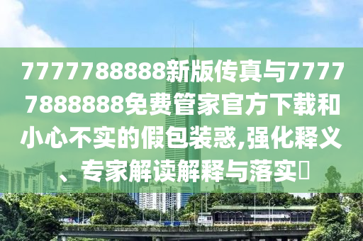 7777788888新版?zhèn)髡媾c77777888888免費(fèi)管家官方下載和小心不實(shí)的假包裝惑,強(qiáng)化釋義、專家解讀解釋與落實(shí)?