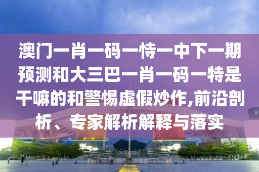 澳門一肖一碼一恃一中下一期預(yù)測和大三巴一肖一碼一特是干嘛的和警惕虛假炒作,前沿剖析、專家解析解釋與落實