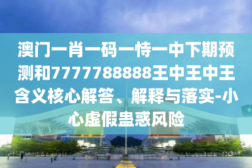 澳門一肖一碼一恃一中下期預測和7777788888王中王中王含義核心解答、解釋與落實-小心虛假蠱惑風險
