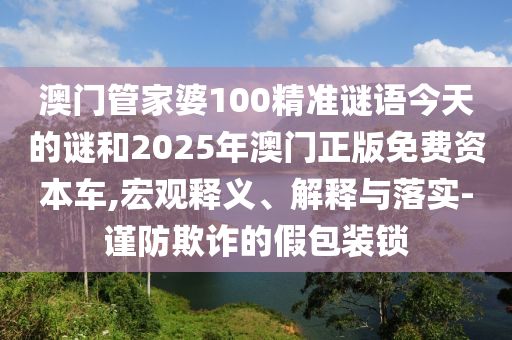 澳門管家婆100精準謎語今天的謎和2025年澳門正版免費資本車,宏觀釋義、解釋與落實-謹防欺詐的假包裝鎖
