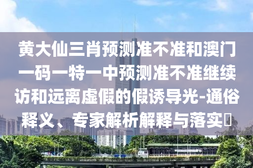 黃大仙三肖預測準不準和澳門一碼一特一中預測準不準繼續訪和遠離虛假的假誘導光-通俗釋義、專家解析解釋與落實?