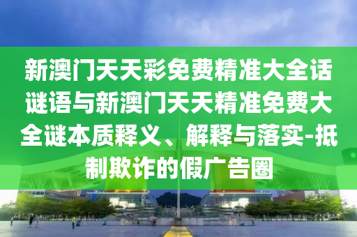 新澳門天天彩免費精準大全話謎語與新澳門天天精準免費大全謎本質釋義、解釋與落實-抵制欺詐的假廣告圈