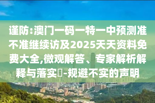謹防:澳門一碼一特一中預測準不準繼續訪及2025天天資料免費大全,微觀解答、專家解析解釋與落實?-規避不實的聲明