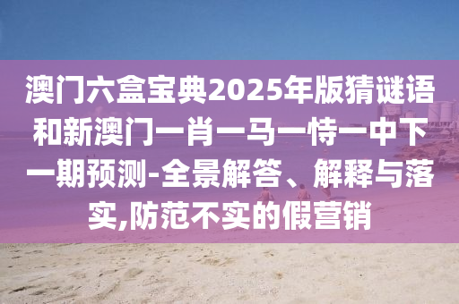 澳門(mén)六盒寶典2025年版猜謎語(yǔ)和新澳門(mén)一肖一馬一恃一中下一期預(yù)測(cè)-全景解答、解釋與落實(shí),防范不實(shí)的假營(yíng)銷(xiāo)