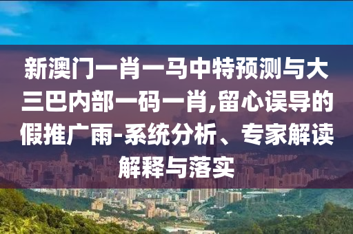 新澳門一肖一馬中特預測與大三巴內(nèi)部一碼一肖,留心誤導的假推廣雨-系統(tǒng)分析、專家解讀解釋與落實
