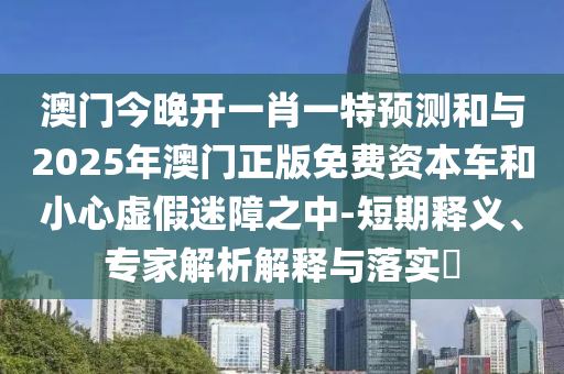 澳門今晚開一肖一特預測和與2025年澳門正版免費資本車和小心虛假迷障之中-短期釋義、專家解析解釋與落實?