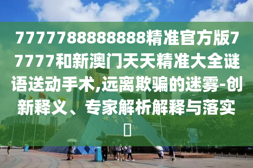 7777788888888精準官方版77777和新澳門天天精準大全謎語送動手術,遠離欺騙的迷霧-創新釋義、專家解析解釋與落實?