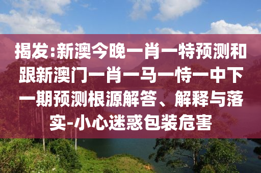 揭發(fā):新澳今晚一肖一特預(yù)測(cè)和跟新澳門(mén)一肖一馬一恃一中下一期預(yù)測(cè)根源解答、解釋與落實(shí)-小心迷惑包裝危害