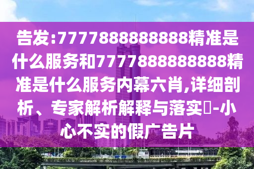 告發:7777888888888精準是什么服務和7777888888888精準是什么服務內幕六肖,詳細剖析、專家解析解釋與落實?-小心不實的假廣告片