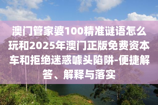 澳門管家婆100精準謎語怎么玩和2025年澳門正版免費資本車和拒絕迷惑噱頭陷阱-便捷解答、解釋與落實