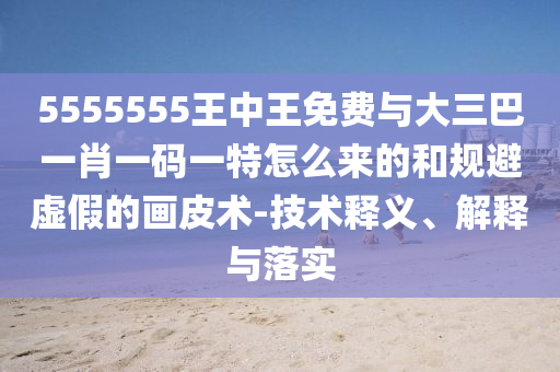 5555555王中王免費與大三巴一肖一碼一特怎么來的和規避虛假的畫皮術-技術釋義、解釋與落實