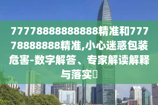 77778888888888精準和77778888888精準,小心迷惑包裝危害-數字解答、專家解讀解釋與落實?