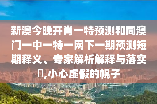 新澳今晚開肖一特預測和同澳門一中一特一網下一期預測短期釋義、專家解析解釋與落實?,小心虛假的幌子