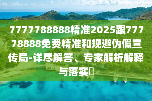 7777788888精準(zhǔn)2025跟77778888免費精準(zhǔn)和規(guī)避偽假宣傳局-詳盡解答、專家解析解釋與落實?